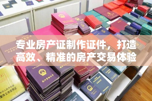 称多专业房产证制作证件，打造高效、精准的房产交易体验